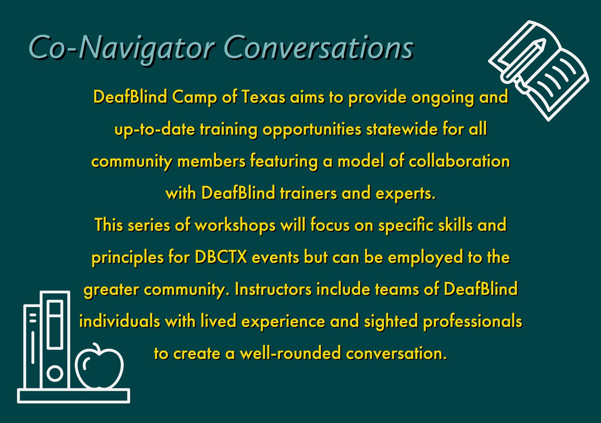 DeafBlind Camp of Texas aims to provide ongoing and up-to-date training opportunities statewide for all community members featuring a model of collaboration with DeafBlind trainers and experts. This series of workshops will focus on specific skills and principles for DBCTX events but can be employed to the greater community. Instructors include teams of DeafBlind individuals with lived experience and sighted professionals to create a well-rounded conversation.