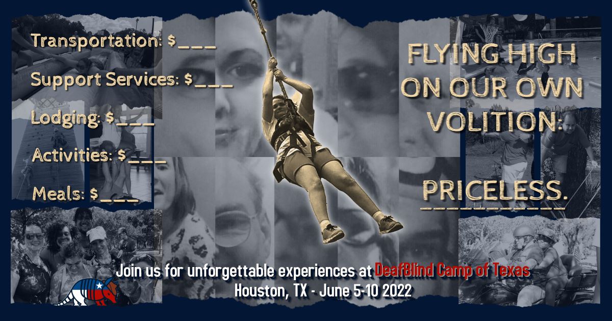 Center: An image shows a DeafBlind person in a body harness attached to a rope, swinging high across the sky. Text: "Transportation: $___; Support Services: $___; Lodging: $___; Activities: $___; Meals: $___; Flying High on our Own Volition: PRICELESS." Bottom: The DeafBlind Camp of Texas logo, an armadillo wearing the Texas Flag and a cowboy hat. Text: "Join us for unforgettable experiences at DeafBlind Camp of Texas; Houston, TX - June 5-10 2022." Background: A collage of black-and-white photos of some DBCTX activities on shreds of paper. Top-Left: A woman wearing sunglasses is pulled quickly down an inflatable water slide. Center-Left: Two people wearing helmets and harnesses race up a tall rock climbing tower. A young woman balances atop a man's feet for Throne pose in the Acroyoga workshop. Bottom-Left: 9 people smile outside, their hair, faces and clothes covered in shave cream, spaghetti and other messy, tactilely interesting materials. Top-Right: A group of people play basketball in a large pool. Center-Right: A woman aims her archery bow & arrow at the distant target as her CN uses PT on her shoulderblade to navigate her aim. A man balances on a tight rope above ground to complete a rope course. Bottom-Right: Two people wearing helmets ride in a motorcycle rally. Center: A collage of half-faces of DBCTX repeat DB attendees. They look at the camera and smile.